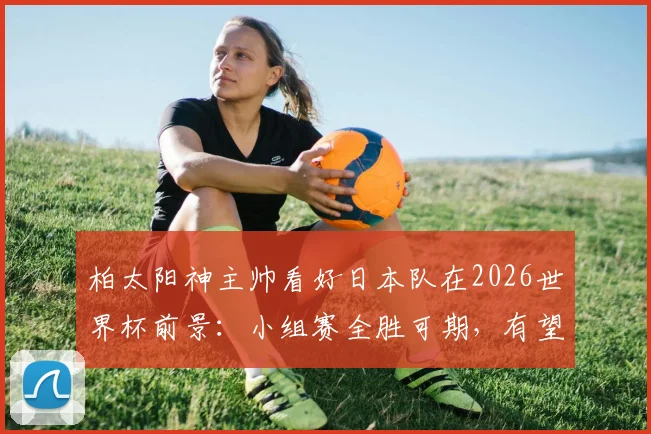 柏太阳神主帅看好日本队在2026世界杯前景：小组赛全胜可期，有望创造历史最佳战绩