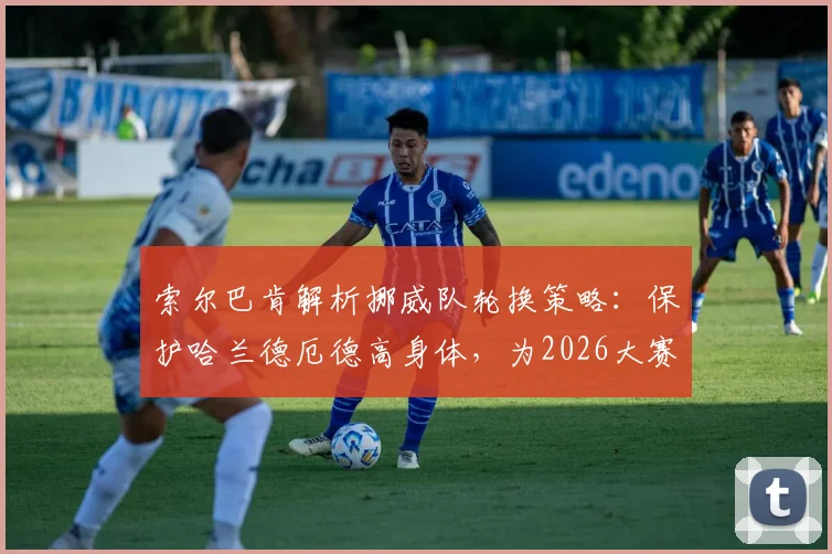 索尔巴肯解析挪威队轮换策略：保护哈兰德厄德高身体，为2026大赛蓄力