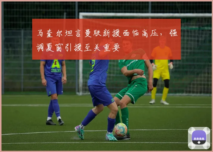 马奎尔坦言曼联新援面临高压，强调夏窗引援至关重要