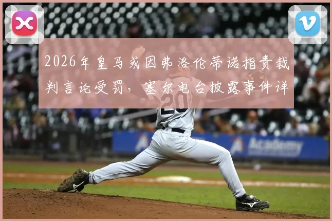 2026年皇马或因弗洛伦蒂诺指责裁判言论受罚，塞尔电台披露事件详情及潜在后果分析