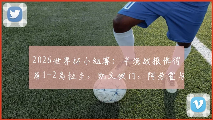 2026世界杯小组赛:半场战报佛得角1-2乌拉圭,凯文破门,阿劳霍与卡诺比奥建功得分详情