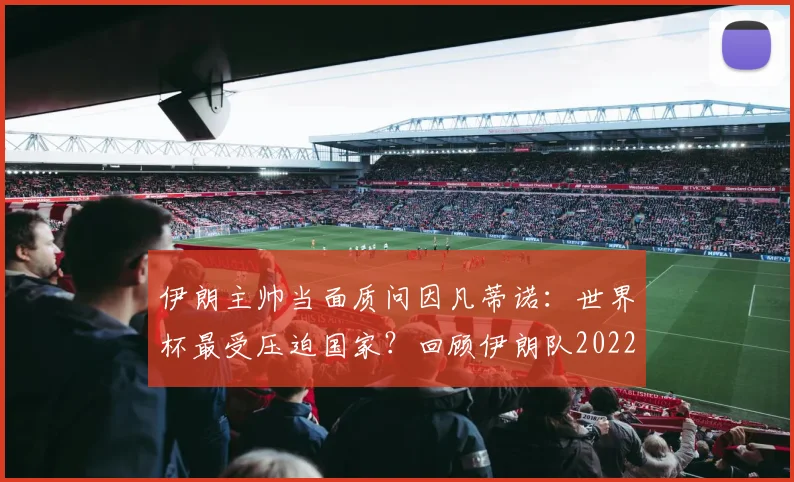 伊朗主帅当面质问因凡蒂诺：世界杯最受压迫国家？回顾伊朗队2022遭遇与后续回应
