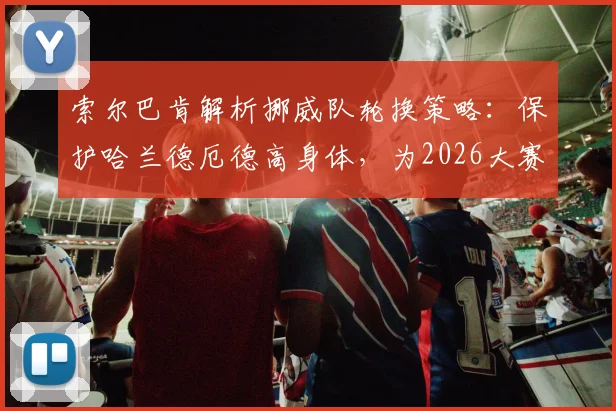 索尔巴肯解析挪威队轮换策略：保护哈兰德厄德高身体，为2026大赛蓄力
