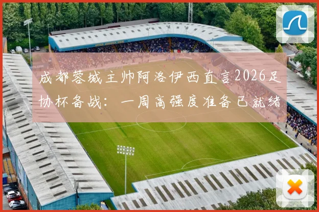 成都蓉城主帅阿洛伊西直言2026足协杯备战：一周高强度准备已就绪，剖析其核心重要性及战术部署