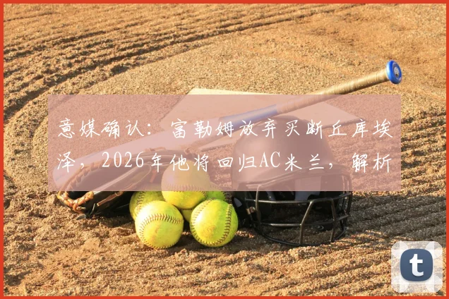 意媒确认:富勒姆放弃买断丘库埃泽,2026年他将回归AC米兰,解析租借表现与未来去向