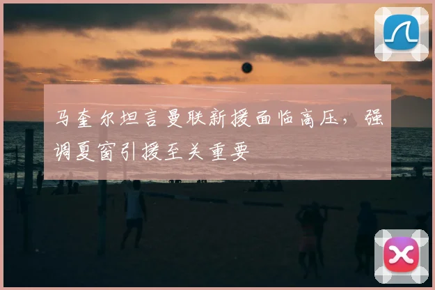 马奎尔坦言曼联新援面临高压，强调夏窗引援至关重要