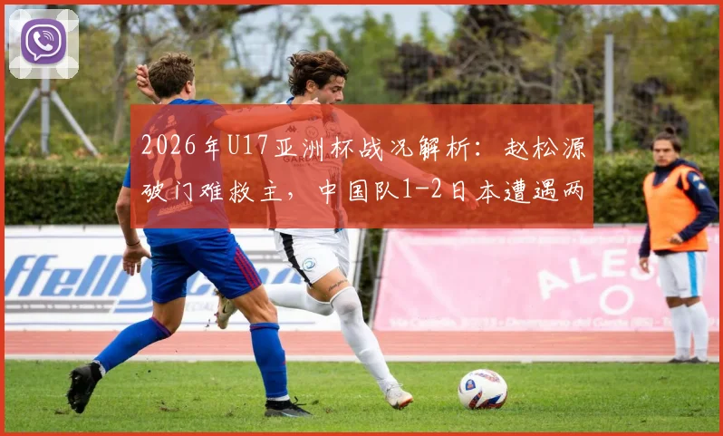 2026年U17亚洲杯战况解析：赵松源破门难救主，中国队1-2日本遭遇两连败，小组出线形势与后续赛程前瞻