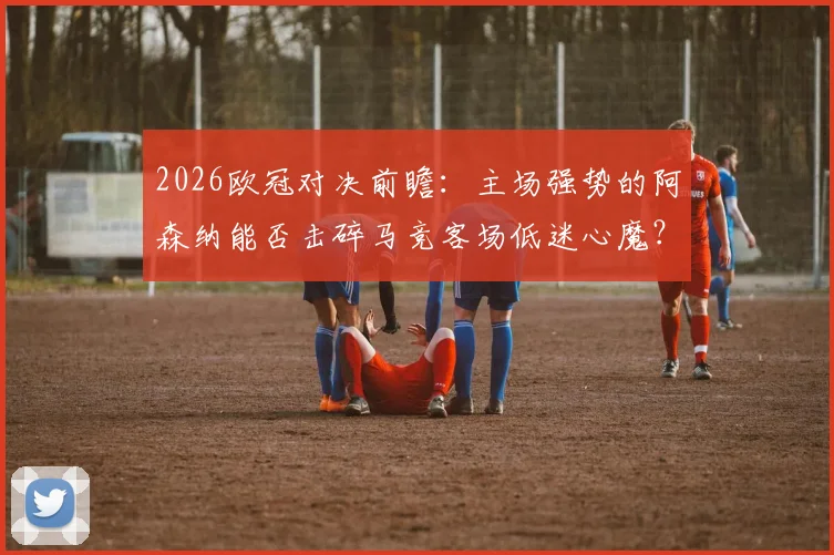 2026欧冠对决前瞻：主场强势的阿森纳能否击碎马竞客场低迷心魔？最新比分预测与战术看点