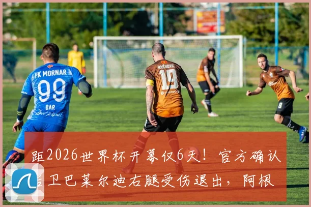 距2026世界杯开幕仅6天！官方确认后卫巴莱尔迪右腿受伤退出，阿根廷后防线紧急调整方案分析