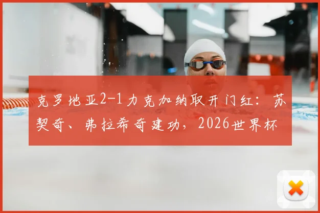 克罗地亚2-1力克加纳取开门红：苏契奇、弗拉希奇建功，2026世界杯小组赛出线形势分析及全场集锦回顾