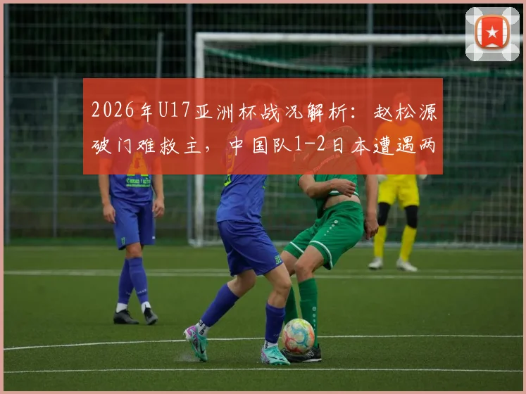 2026年U17亚洲杯战况解析：赵松源破门难救主，中国队1-2日本遭遇两连败，小组出线形势与后续赛程前瞻
