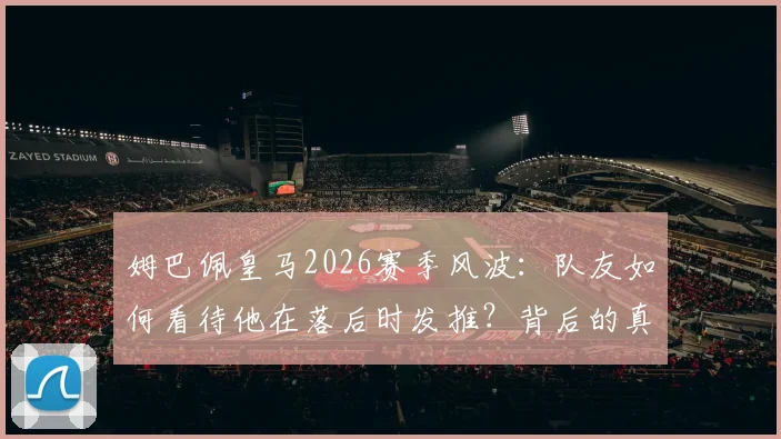 姆巴佩皇马2026赛季风波：队友如何看待他在落后时发推？背后的真实情况解读