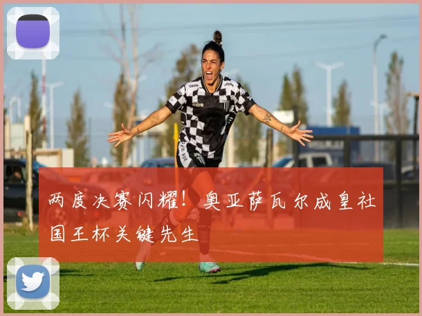 两度决赛闪耀！奥亚萨瓦尔成皇社国王杯关键先生