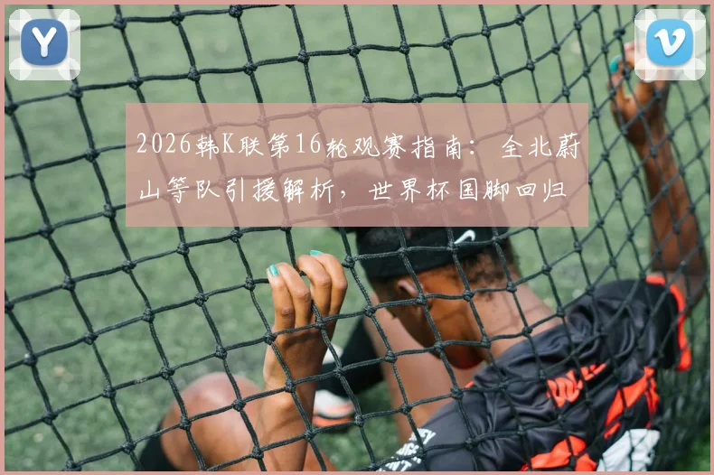 2026韩K联第16轮观赛指南：全北蔚山等队引援解析，世界杯国脚回归名单及实力影响前瞻