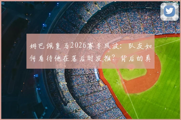 姆巴佩皇马2026赛季风波：队友如何看待他在落后时发推？背后的真实情况解读
