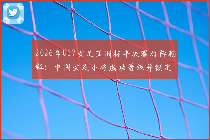 2026年U17女足亚洲杯半决赛对阵朝鲜：中国女足小将成功晋级并锁定世少赛席位，附赛事时间与前景分析