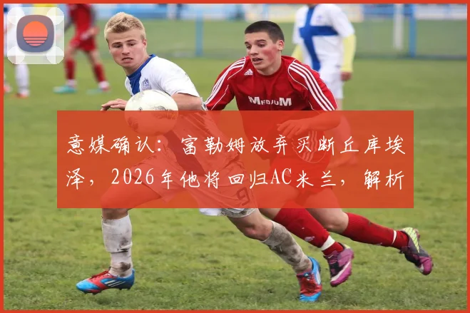 意媒确认：富勒姆放弃买断丘库埃泽，2026年他将回归AC米兰，解析租借表现与未来去向