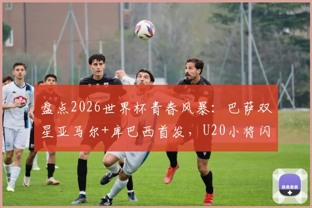 盘点2026世界杯青春风暴：巴萨双星亚马尔+库巴西首发，U20小将闪耀淘汰赛仅第二次