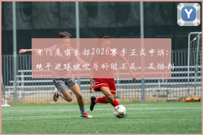 津门虎俱乐部2026赛季正式申诉:绝平进球被吹与补时不足,足协判罚再引争议
