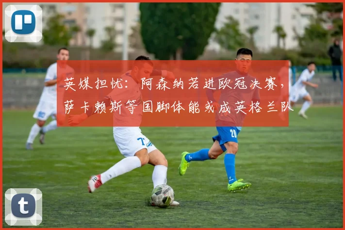 英媒担忧：阿森纳若进欧冠决赛，萨卡赖斯等国脚体能或成英格兰队2026世界杯备战隐患