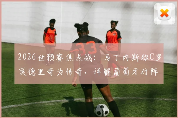 2026世预赛焦点战：马丁内斯称C罗莫德里奇为传奇，详解葡萄牙对阵克罗地亚战术目标与取胜之匙