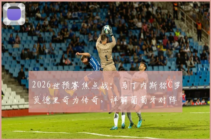 2026世预赛焦点战：马丁内斯称C罗莫德里奇为传奇，详解葡萄牙对阵克罗地亚战术目标与取胜之匙