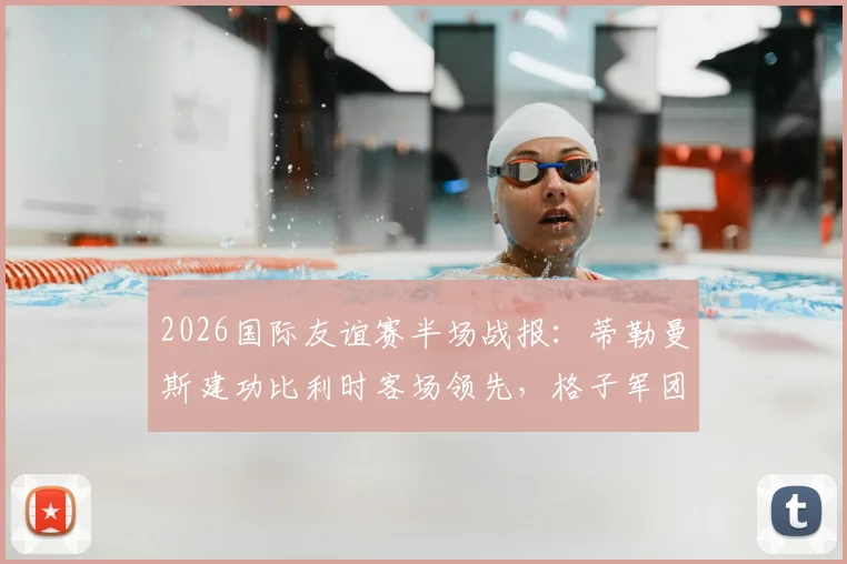 2026国际友谊赛半场战报：蒂勒曼斯建功比利时客场领先，格子军团克罗地亚0-1暂落后