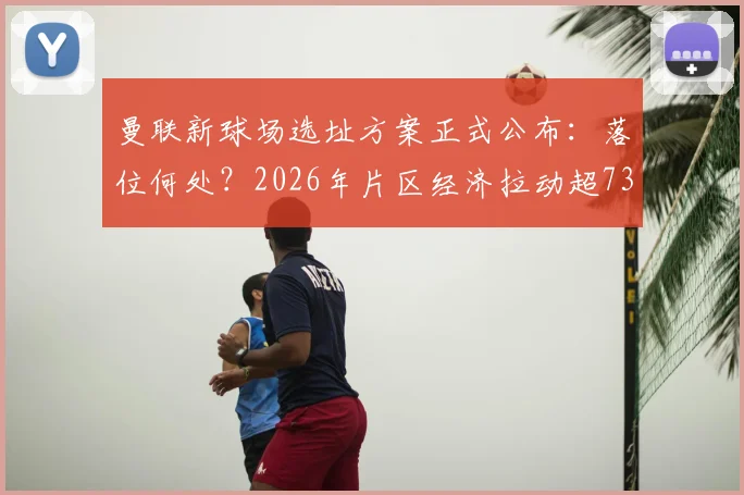 曼联新球场选址方案正式公布：落位何处？2026年片区经济拉动超73亿英镑，对老特拉福德未来影响几何？