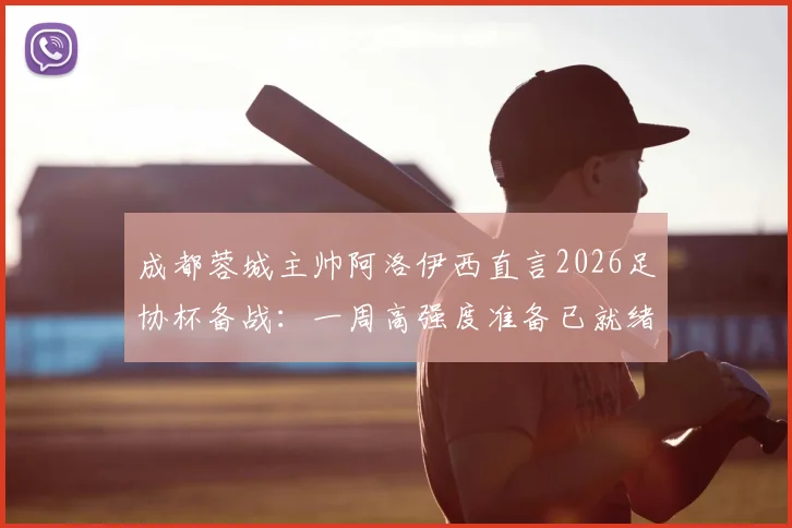 成都蓉城主帅阿洛伊西直言2026足协杯备战：一周高强度准备已就绪，剖析其核心重要性及战术部署