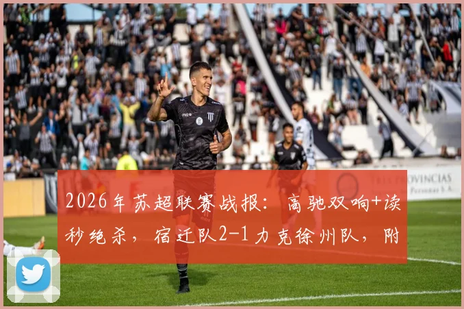 2026年苏超联赛战报：高驰双响+读秒绝杀，宿迁队2-1力克徐州队，附最新积分榜及集锦