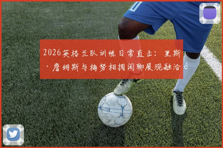 2026英格兰队训练日常直击：里斯·詹姆斯与梅努相拥闲聊展现融洽队内氛围