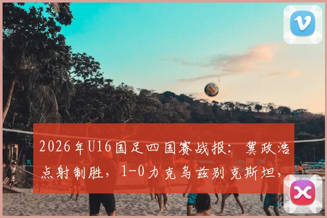 2026年U16国足四国赛战报：冀政浩点射制胜，1-0力克乌兹别克斯坦，附全场战术解析与球员评分一览