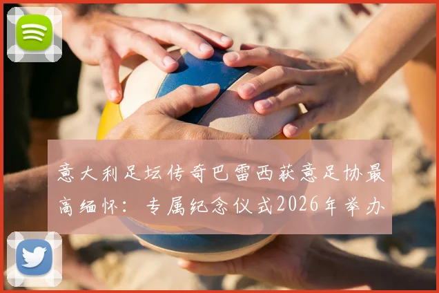 意大利足坛传奇巴雷西获意足协最高缅怀：专属纪念仪式2026年举办，主席盛赞其标志性地位