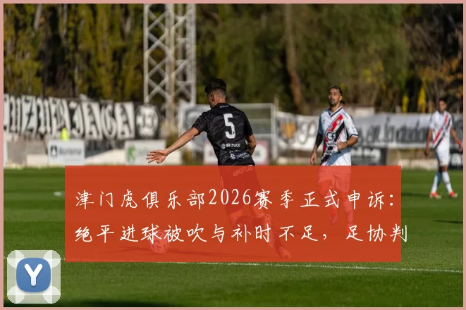 津门虎俱乐部2026赛季正式申诉：绝平进球被吹与补时不足，足协判罚再引争议