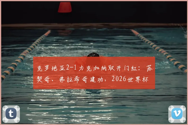 克罗地亚2-1力克加纳取开门红：苏契奇、弗拉希奇建功，2026世界杯小组赛出线形势分析及全场集锦回顾