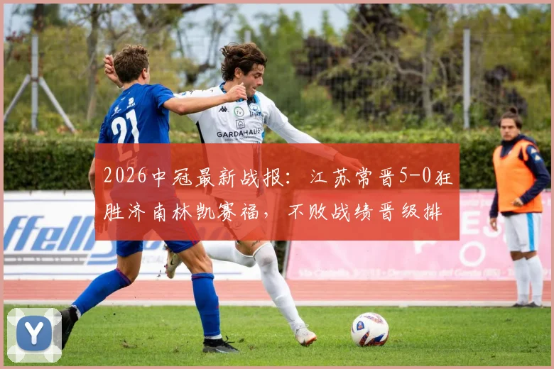2026中冠最新战报：江苏常晋5-0狂胜济南林凯赛福，不败战绩晋级排位赛，附赛程与战术解析
