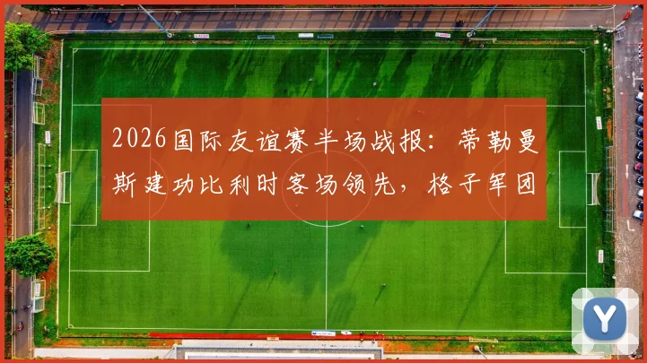 2026国际友谊赛半场战报：蒂勒曼斯建功比利时客场领先，格子军团克罗地亚0-1暂落后