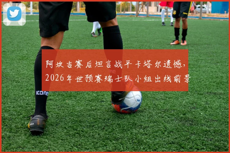 阿坎吉赛后坦言战平卡塔尔遗憾，2026年世预赛瑞士队小组出线前景仍看好