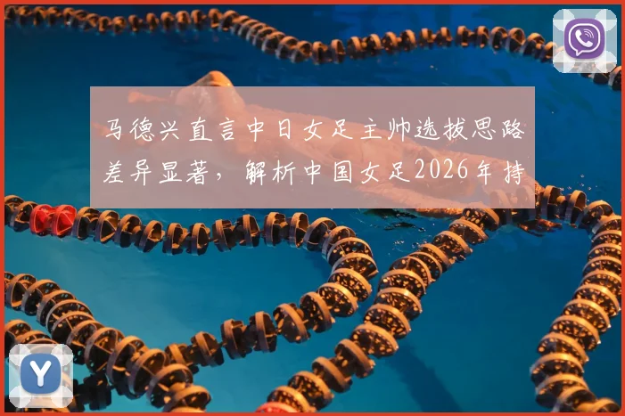 马德兴直言中日女足主帅选拔思路差异显著，解析中国女足2026年持续下滑的深层原因