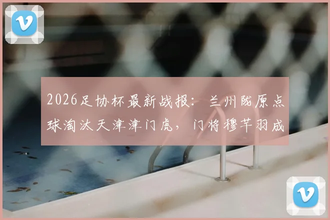 2026足协杯最新战报：兰州陇原点球淘汰天津津门虎，门将穆芊羽成关键先生