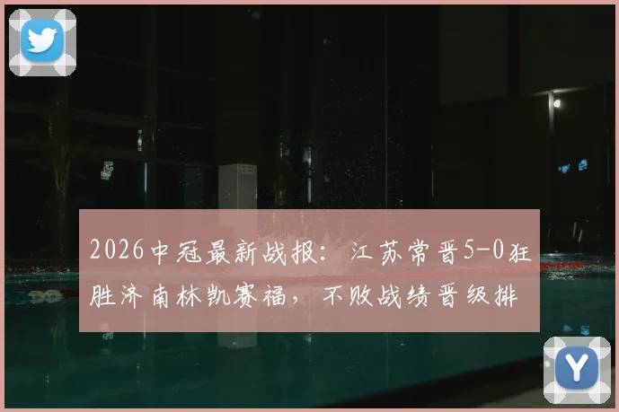2026中冠最新战报：江苏常晋5-0狂胜济南林凯赛福，不败战绩晋级排位赛，附赛程与战术解析