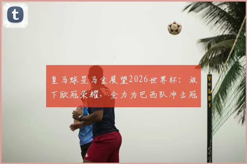 皇马球星马金展望2026世界杯：放下欧冠荣耀，全力为巴西队冲击冠军
