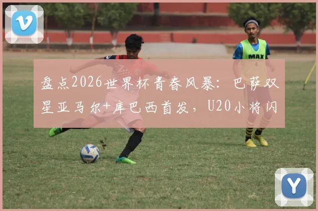 盘点2026世界杯青春风暴：巴萨双星亚马尔+库巴西首发，U20小将闪耀淘汰赛仅第二次
