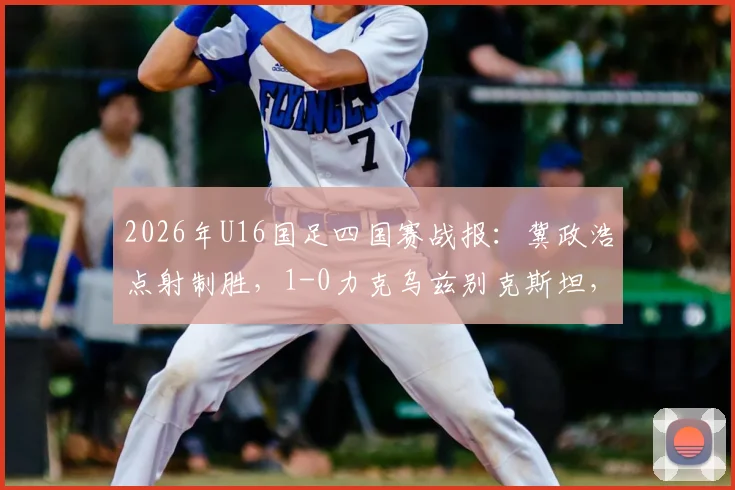 2026年U16国足四国赛战报：冀政浩点射制胜，1-0力克乌兹别克斯坦，附全场战术解析与球员评分一览