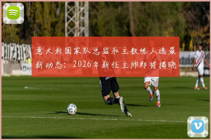 意大利国家队总监和主教练人选最新动态：2026年新任主帅即将揭晓，附关键任命时间线与潜在候选人预测