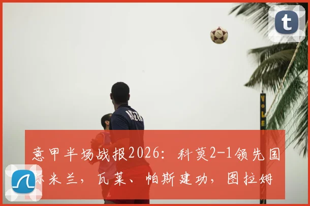 意甲半场战报2026：科莫2-1领先国际米兰，瓦莱、帕斯建功，图拉姆扳回一城