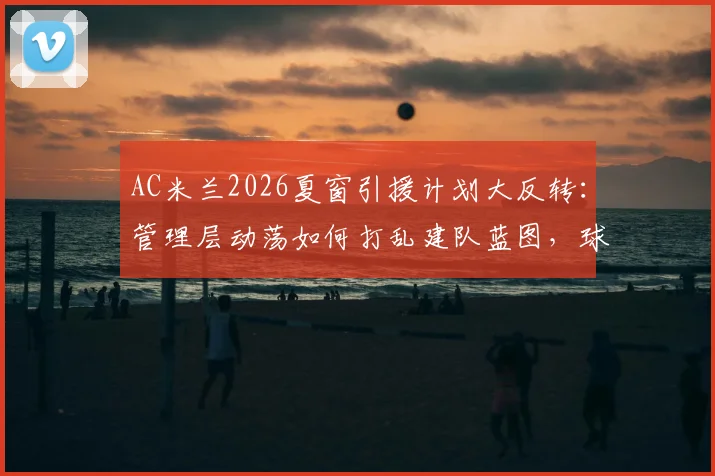 AC米兰2026夏窗引援计划大反转：管理层动荡如何打乱建队蓝图，球迷该如何理性看待？