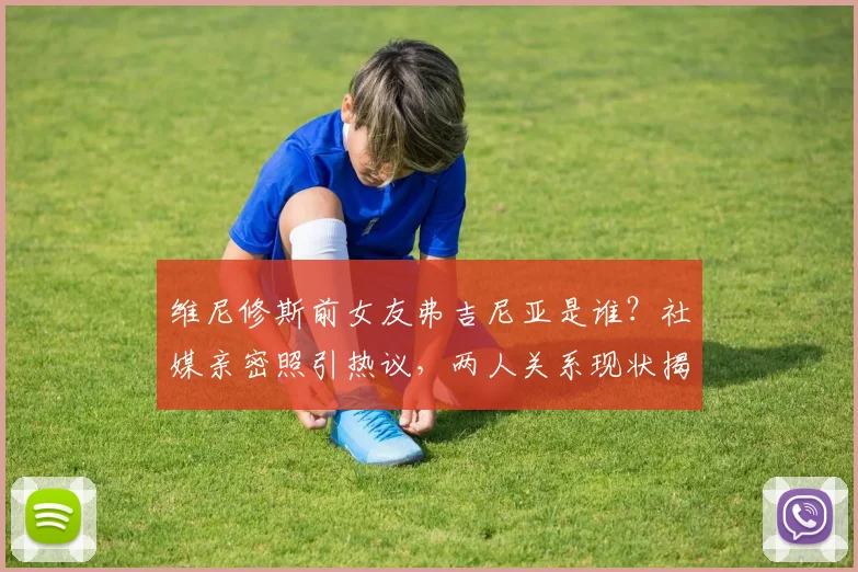 维尼修斯前女友弗吉尼亚是谁？社媒亲密照引热议，两人关系现状揭秘