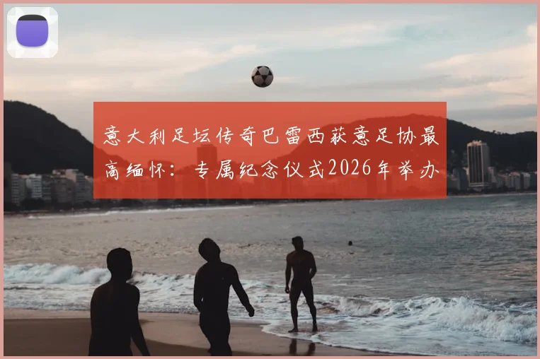意大利足坛传奇巴雷西获意足协最高缅怀：专属纪念仪式2026年举办，主席盛赞其标志性地位