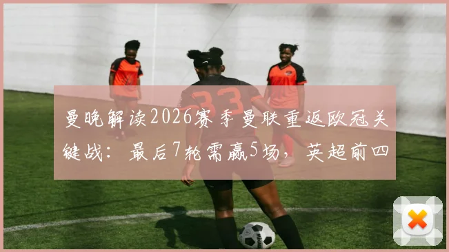 曼晚解读2026赛季曼联重返欧冠关键战：最后7轮需赢5场，英超前四争夺悬念解析